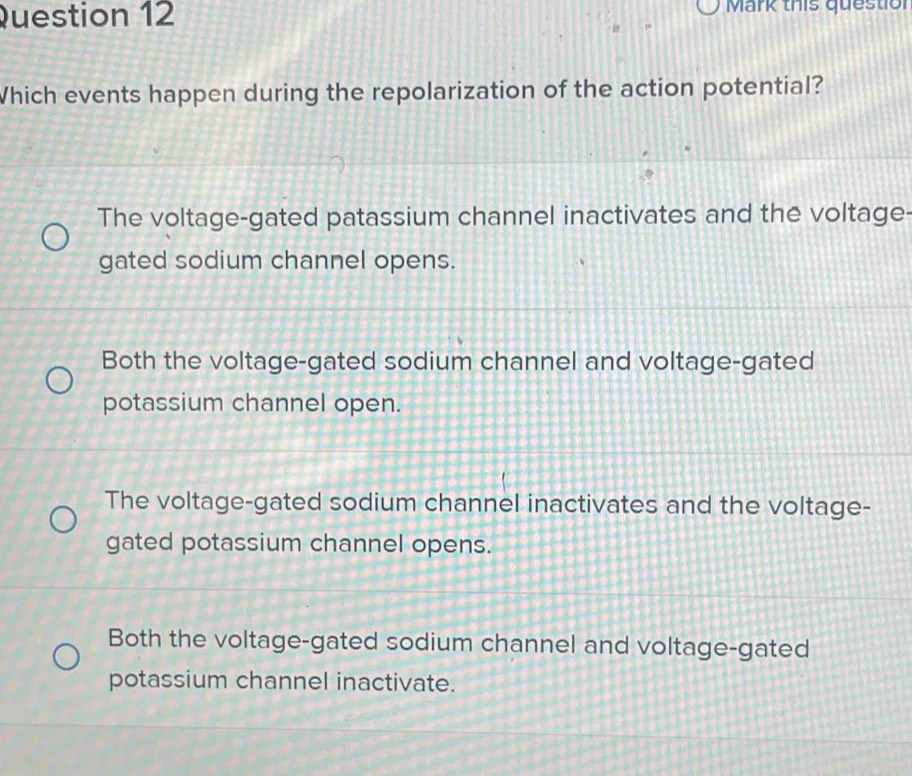 Mark this questiol
Which events happen during the repolarization of the action potential?
The voltage-gated patassium channel inactivates and the voltage-
gated sodium channel opens.
Both the voltage-gated sodium channel and voltage-gated
potassium channel open.
The voltage-gated sodium channel inactivates and the voltage-
gated potassium channel opens.
Both the voltage-gated sodium channel and voltage-gated
potassium channel inactivate.