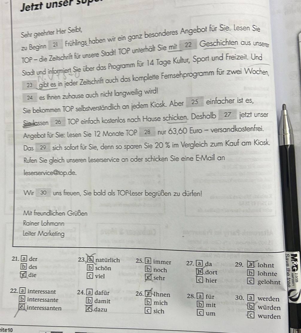 Jetzt unser supt
Sehr geehrter Her Seibt,
zu Beginn 21 Frühlings haben wir ein ganz besonderes Angebot für Sie. Lesen Sie
TOP - die Zeitschrift für unsere Stadt! TOP unterhält Sie mit 22 Geschichten aus unserer
Stadt und informiert Sie über das Programm für 14 Tage Kultur, Sport und Freizeit. Und
23 gibt es in jeder Zeitschrift auch das komplette Fernsehprogramm für zwei Wochen,
24 es Ihnen zuhause auch nicht langweilig wird!
Sie bekommen TOP selbstverständlich an jedem Kiosk. Aber _ 25 einfacher ist es,
Sie las sen 26 TOP einfach kostenlos nach Hause schicken. Deshalb 27 jetzt unser
Angebot für Sie: Lesen Sie 12 Monate TOP 28 nur 63, 60 Euro - versandkostenfrei.
Das 29 sich sofort für Sie, denn so sparen Sie 20 % im Vergleich zum Kauf am Kiosk.
Rufen Sie gleich unseren Leserservice an oder schicken Sie eine E-Mail an
leserservice@top.de.
Wir 30 uns freuen, Sie bald als TOP-Leser begrüßen zu dürfen!
Mit freundlichen Grüßen
Rainer Lohmann
Leiter Marketing
21. @ der 23. a natürlich 25. a immer 27. a da 29. a lohnt 5
b des b schōn b noch b dort b lohnte
die C viel C sehr c gelohnt
c hier
22. @ interessant 24. a dafür 26. a Ihnen 28. a für 30. a werden
b interessante b damit b mich b mit b würden
C interessanten dazu c sich c um C wurden
ite 10