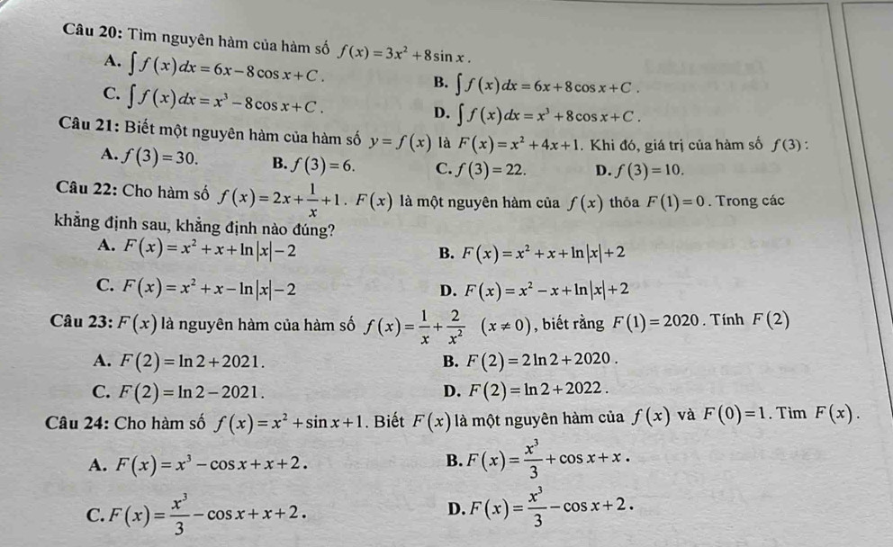 Tìm nguyên hàm của hàm số f(x)=3x^2+8sin x.
A. ∈t f(x)dx=6x-8cos x+C.
C. ∈t f(x)dx=x^3-8cos x+C.
B. ∈t f(x)dx=6x+8cos x+C.
D. ∈t f(x)dx=x^3+8cos x+C.
Câu 21: Biết một nguyên hàm của hàm số y=f(x) là F(x)=x^2+4x+1. Khi đó, giá trị của hàm số f(3) :
A. f(3)=30. B. f(3)=6. C. f(3)=22. D. f(3)=10.
Câu 22: Cho hàm số f(x)=2x+ 1/x +1.F(x) là một nguyên hàm của f(x) thỏa F(1)=0. Trong các
khẳng định sau, khẳng định nào đúng?
A. F(x)=x^2+x+ln |x|-2
B. F(x)=x^2+x+ln |x|+2
C. F(x)=x^2+x-ln |x|-2 F(x)=x^2-x+ln |x|+2
D.
Câu 23: F(x) là nguyên hàm của hàm số f(x)= 1/x + 2/x^2 (x!= 0) , biết rằng F(1)=2020. Tính F(2)
A. F(2)=ln 2+2021. B. F(2)=2ln 2+2020.
C. F(2)=ln 2-2021. D. F(2)=ln 2+2022.
Câu 24: Cho hàm số f(x)=x^2+sin x+1. Biết F(x) là một nguyên hàm của f(x) và F(0)=1. Tim F(x).
A. F(x)=x^3-cos x+x+2.
B. F(x)= x^3/3 +cos x+x.
C. F(x)= x^3/3 -cos x+x+2. F(x)= x^3/3 -cos x+2.
D.