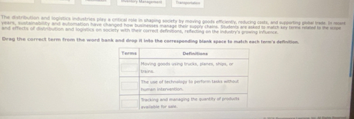 Transportate 
The distribution and logistics industries play a critical role in shaping society by moving goods efficiently, reducing costs, and supporting global trade. In recent 
years, sustainability and automation have changed how businesses manage their supply chains. Students are asked to match key terms related to the scope 
and effects of distribution and logistics on society with their correct definitions, reflecting on the industry's growing influence. 
Drag the correct term from the word bank and drop it into the corresponding blank space to match each term's definition.