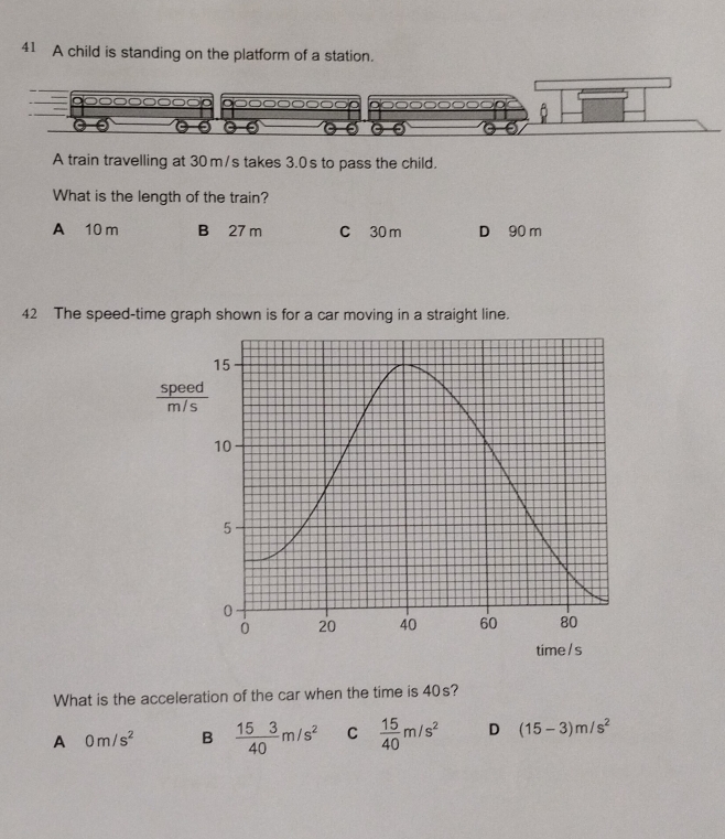 A child is standing on the platform of a station.
A train travelling at 30 m/s takes 3.0 s to pass the child.
What is the length of the train?
A 10 m B 27 m C 30 m D 90 m
42 The speed-time graph shown is for a car moving in a straight line.
What is the acceleration of the car when the time is 40s?
A 0m/s^2 B  153/40 m/s^2 C  15/40 m/s^2 D (15-3)m/s^2