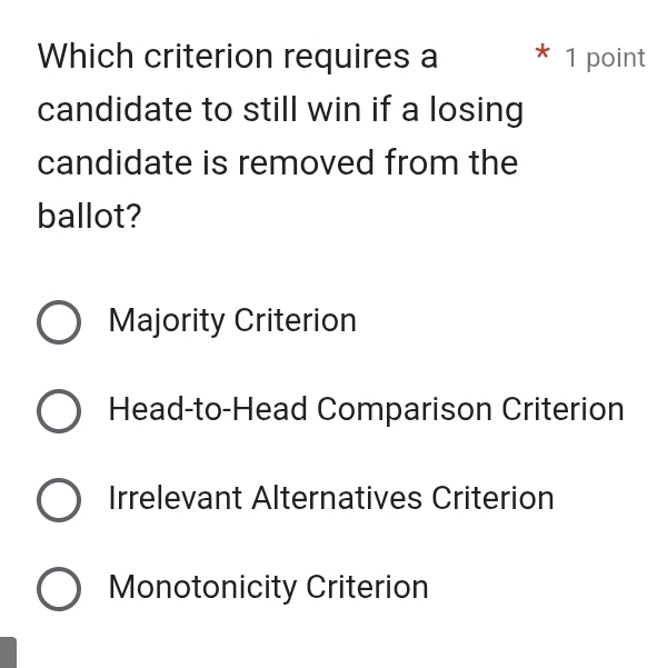 Which criterion requires a * 1 point
candidate to still win if a losing
candidate is removed from the
ballot?
Majority Criterion
Head-to-Head Comparison Criterion
Irrelevant Alternatives Criterion
Monotonicity Criterion