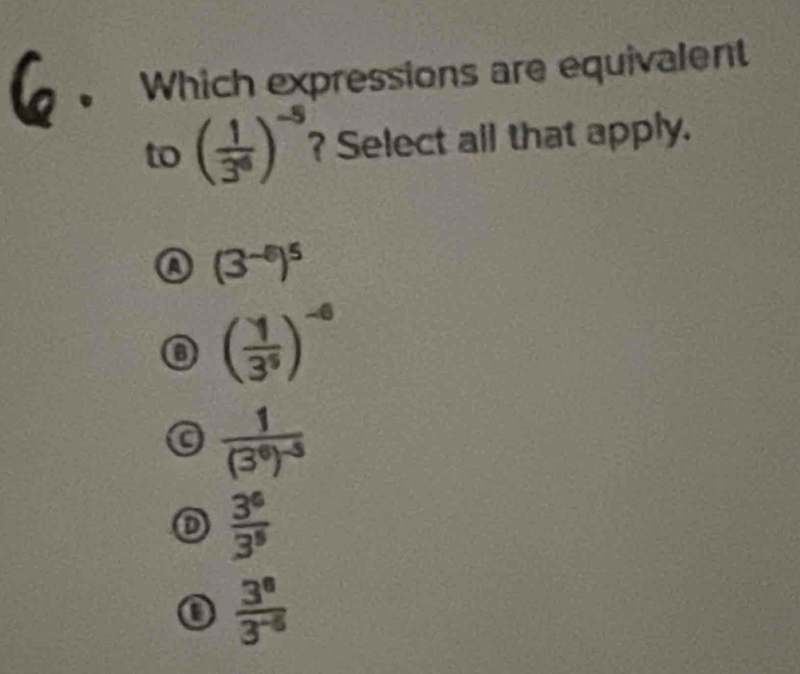 Which expressions are equivalent
to ( 1/3^6 )^-5 ? Select all that apply.
(3^(-5))^5
o ( 1/3^5 )^-6
frac 1(3^6)^-5
o  3^6/3^5 
 3^8/3^(-6) 