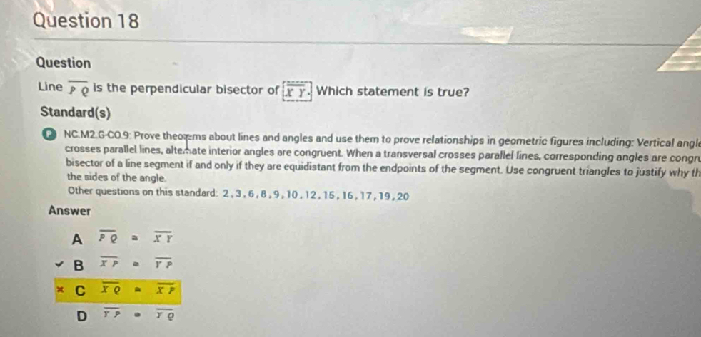 Question
Line overline PQ is the perpendicular bisector of overline XY Which statement is true?
Standard(s)
NC.M2.G-CO.9: Prove theor ms about lines and angles and use them to prove relationships in geometric figures including: Vertical angl
crosses parallel lines, altemate interior angles are congruent. When a transversal crosses parallel lines, corresponding angles are congn
bisector of a line segment if and only if they are equidistant from the endpoints of the segment. Use congruent triangles to justify why th
the sides of the angle.
Other questions on this standard: 2 , 3, 6 , 8 , 9 , 10, 12 , 15 , 16, 17 , 19 , 20
Answer
A overline PQ≌ overline XY
B overline XP=overline YP
C overline xQ≌ overline xP
D overline TP· overline TQ