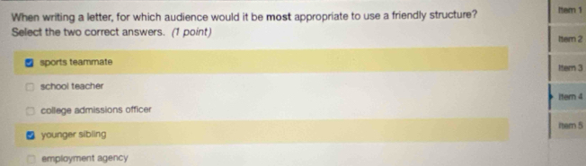 When writing a letter, for which audience would it be most appropriate to use a friendly structure? Item 1
Select the two correct answers. (1 point) Itern 2
sports teammate Iter 3
school teacher
itern 4
college admissions officer
tem 5
younger sibling
employment agency