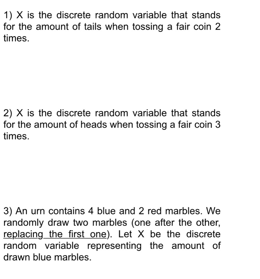 X is the discrete random variable that stands 
for the amount of tails when tossing a fair coin 2
times. 
2) X is the discrete random variable that stands 
for the amount of heads when tossing a fair coin 3
times. 
3) An urn contains 4 blue and 2 red marbles. We 
randomly draw two marbles (one after the other, 
replacing the first one). Let X be the discrete 
random variable representing the amount of 
drawn blue marbles.