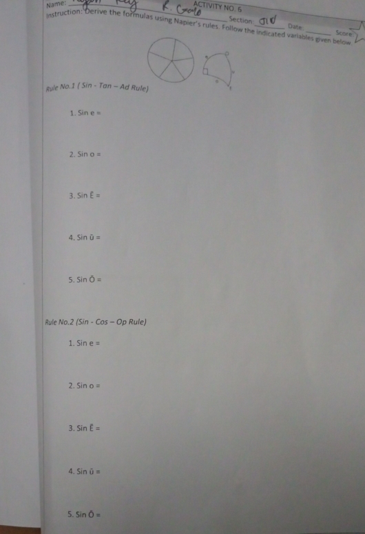 Name:_ 
ACTIVITY NO. 5 
Section Date 
instruction: Derive the formulas using Napier's rules. Follow the indicated variables given below Score 
Rule No.1(Sin-Tan-A d Rule) 
1. sin e=
2. sin o=
3. sin E=
4. sin hat U=
5. sin overline O=
Rule No.2 (Sin-Cos-OpRule)
1. sin e=
2. sin o=
3. sin E=
4. Sinoverline u=
5. sin overline O=