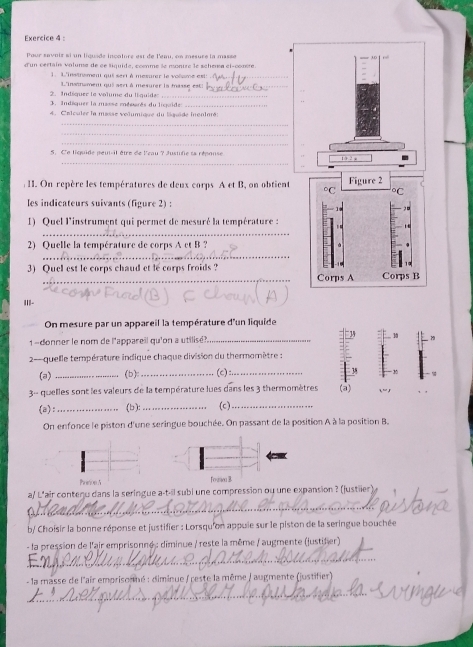 Pour savois si un liguade incatore est de l'emu, en mesure la masse
d'un certain valuma de de tiquide, conme le montre le schema el-comère
1. L'instrement qui sert à mesurer le voïsme est:_
2   Indiquer le volume du li quide L'instnament qui aert à mesurer la masse est:
. Indiquer la masse mésarès du liquide_
4. Calculée la masse velumique du liquide inenloré:
_
_
_
5. C'e liquide peut-il être de l'eau ? Justifie sa réponse
_
II. On repère les températures de deux corps A et B, on obtient
les indicateurs suivants (figure 2) :
1) Quel l'instrument qui permet de mesuré la température :
_
_
2) Quelle la température de corps A et B ?
3) Quel est le corps chaud et le corps froids ? 
_
yn ì
II|-
On mesure par un appareil la température d'un liquide
1 -donner le nom de l'appareil qu'on a utilisé?_
- quelle température indique chaque division du thermomètre :
(a) _(b):_ (c):_
3- quelles sont les valeurs de la température lues dans les 3 thermomètres (a) ,  ,r
(a):_ (b ): _(c)_
On enfonce le piston d'une seringue bouchée. On passant de la position À à la position B.
PretionA 
a/ L'air contenu dans la seringue a-t-il subi une compression ou une expansion ? (justiler)
_
b/ Choisir la bonne réponse et justifier : Lorsqu'on appuie sur le piston de la seringue bouchée
- la pression de l'air emprisonne : diminue / reste la même / augmente (justifer)
_
- la masse de l'air emprisonmé : diminue / reste la même / augmente (justifier)
_