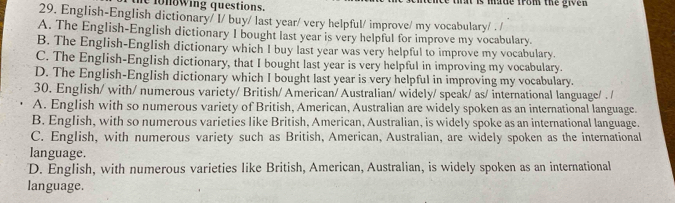 he fo nowing questions. tat is made from the give r .
29. English-English dictionary/ I/ buy/ last year/ very helpful/ improve/ my vocabulary/ . /
A. The English-English dictionary I bought last year is very helpful for improve my vocabulary.
B. The English-English dictionary which I buy last year was very helpful to improve my vocabulary.
C. The English-English dictionary, that I bought last year is very helpful in improving my vocabulary.
D. The English-English dictionary which I bought last year is very helpful in improving my vocabulary.
30. English/ with/ numerous variety/ British/ American/ Australian/ widely/ speak/ as/ international language/ . /
A. English with so numerous variety of British, American, Australian are widely spoken as an international language.
B. English, with so numerous varieties like British, American, Australian, is widely spoke as an international language.
C. English, with numerous variety such as British, American, Australian, are widely spoken as the international
language.
D. English, with numerous varieties like British, American, Australian, is widely spoken as an international
language.