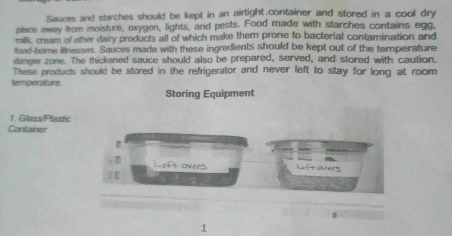 Sauces and starches should be kept in an airtight container and stored in a cool dry 
place away from moisture, oxygen, lights, and pests. Food made with starches contains egg, 
milk, cream of other dairy products all of which make them prone to bacterial contamination and 
food-borne illnesses. Sauces made with these ingredients should be kept out of the temperature 
danger zone. The thickened sauce should also be prepared, served, and stored with caution. 
These products should be stored in the refrigerator and never left to stay for long at room 
temperature. 
Storing Equipment 
1. Glass/Plastic 
Container 
Leftovers 
Leftovers 
1