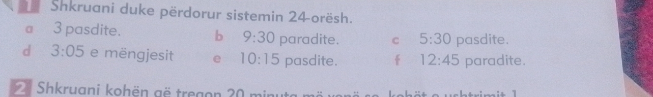 Shkruani duke përdorur sistemin 24 orësh. 
b 
a 3 pasdite. 9:30 paradite. C 5:30 pasdite. 
d 3:05 e mëngjesit e 10:15 pasdite. f 12:45 paradite. 
2 Shkruani kohën gë tregon 20 min