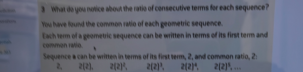 chitron 3 What do you notice about the ratio of consecutive terms for each sequence? 
orations You have found the common ratio of each geometric sequence. 
Each term of a geometric sequence can be written in terms of its first term and 
al 
common ratio. 
c 33
Sequence a can be written in terms of its first term, 2, and common ratio, 2: 
2, 2(2), 2(2)^2, 2(2)^3, 2(2)^4, 2(2)^5,...