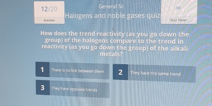 12/20 General Sc
∞
Quistion Halogens and noble gases quiz Quiz Timer
How does the trend reactivity (as you go down the
group) of the halogens compare to the trend in
reactivity (as you go down the group) of the alkali
metals?
1 There is no link between them 2 They have the same trend
3 They have opposite trends