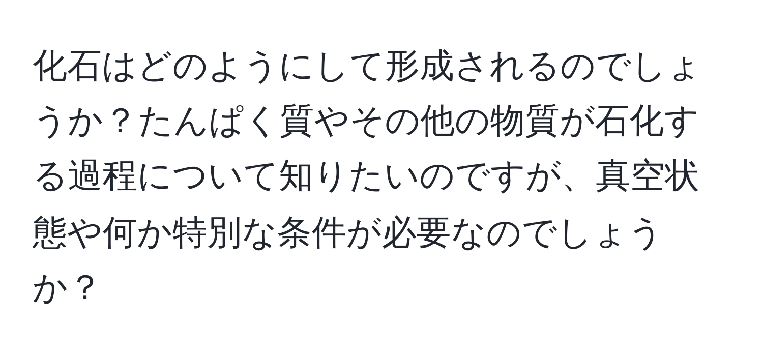 化石はどのようにして形成されるのでしょうか？たんぱく質やその他の物質が石化する過程について知りたいのですが、真空状態や何か特別な条件が必要なのでしょうか？