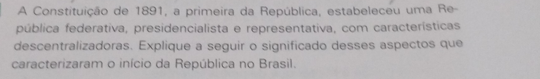 A Constituição de 1891, a primeira da República, estabeleceu uma Re- 
pública federativa, presidencialista e representativa, com características 
descentralizadoras. Explique a seguir o significado desses aspectos que 
caracterizaram o início da República no Brasil.