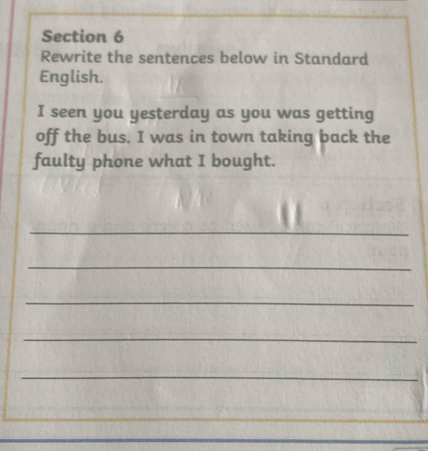 Rewrite the sentences below in Standard 
English. 
I seen you yesterday as you was getting 
off the bus. I was in town taking back the 
faulty phone what I bought. 
_ 
_ 
_ 
_ 
_