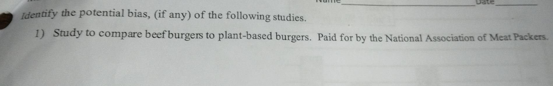 Date_ 
Identify the potential bias, (if any) of the following studies. 
1) Study to compare beef burgers to plant-based burgers. Paid for by the National Association of Meat Packers.