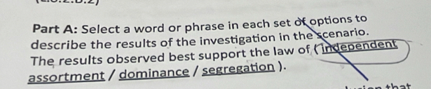 Select a word or phrase in each set of options to 
describe the results of the investigation in the scenario. 
The results observed best support the law of ( independent 
assortment / dominance / segregation ).