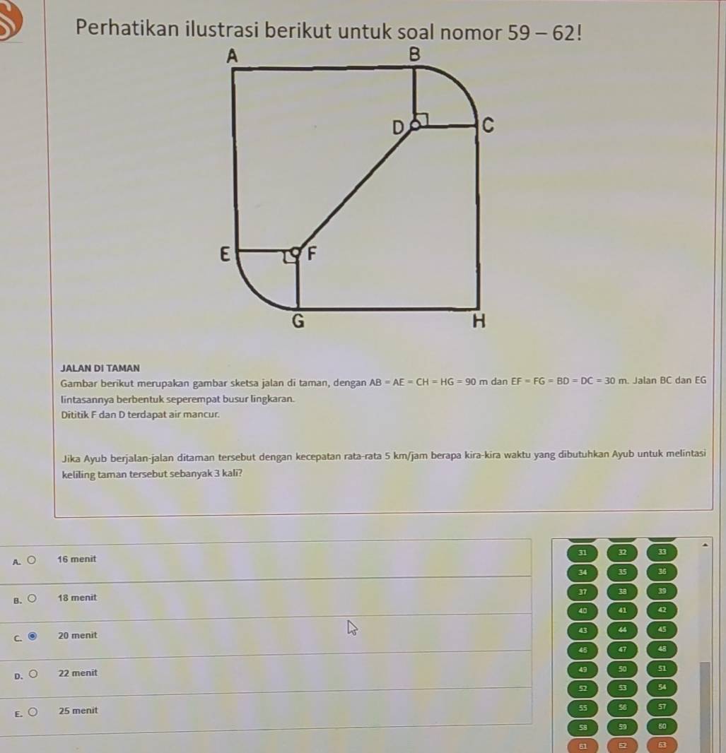 59-62 |
JALAN DI TAMAN
Gambar berikut merupakan gambar sketsa jalan di taman, dengan AB=AE=CH=HG=90m dan EF=FG=BD=DC=30m. Jalan BC dan EG
lintasannya berbentuk seperempat busur lingkaran.
Dititik F dan D terdapat air mancur.
Jika Ayub berjalan-jalan ditaman tersebut dengan kecepatan rata-rata 5 km/jam berapa kira-kira waktu yang dibutuhkan Ayub untuk melintasi
keliling taman tersebut sebanyak 3 kali?
31 32
A. 16 menit
34 35 36
37 38 39
B. 18 menit
40 41 42
C. 20 menit
43 4 45
45 47 48
D. 22 menit
49 50 51
52 53 54
E. 25 menit
55 56 57
58 59 50
51 52 63