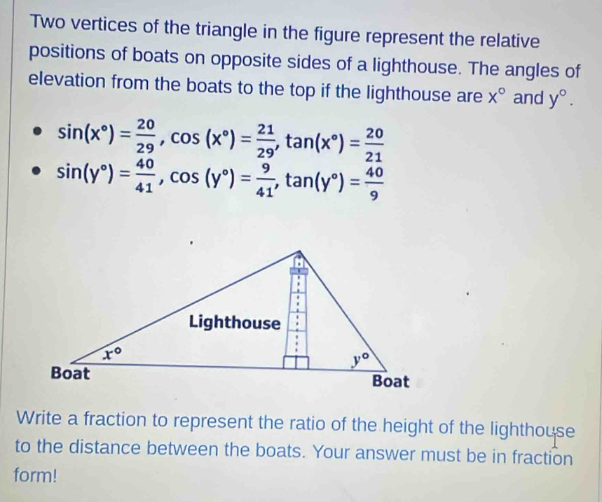 Two vertices of the triangle in the figure represent the relative
positions of boats on opposite sides of a lighthouse. The angles of
elevation from the boats to the top if the lighthouse are x° and y°.
sin (x°)= 20/29 ,cos (x°)= 21/29 ,tan (x°)= 20/21 
sin (y°)= 40/41 ,cos (y°)= 9/41 ,tan (y°)= 40/9 
Write a fraction to represent the ratio of the height of the lighthouse
to the distance between the boats. Your answer must be in fraction
form!