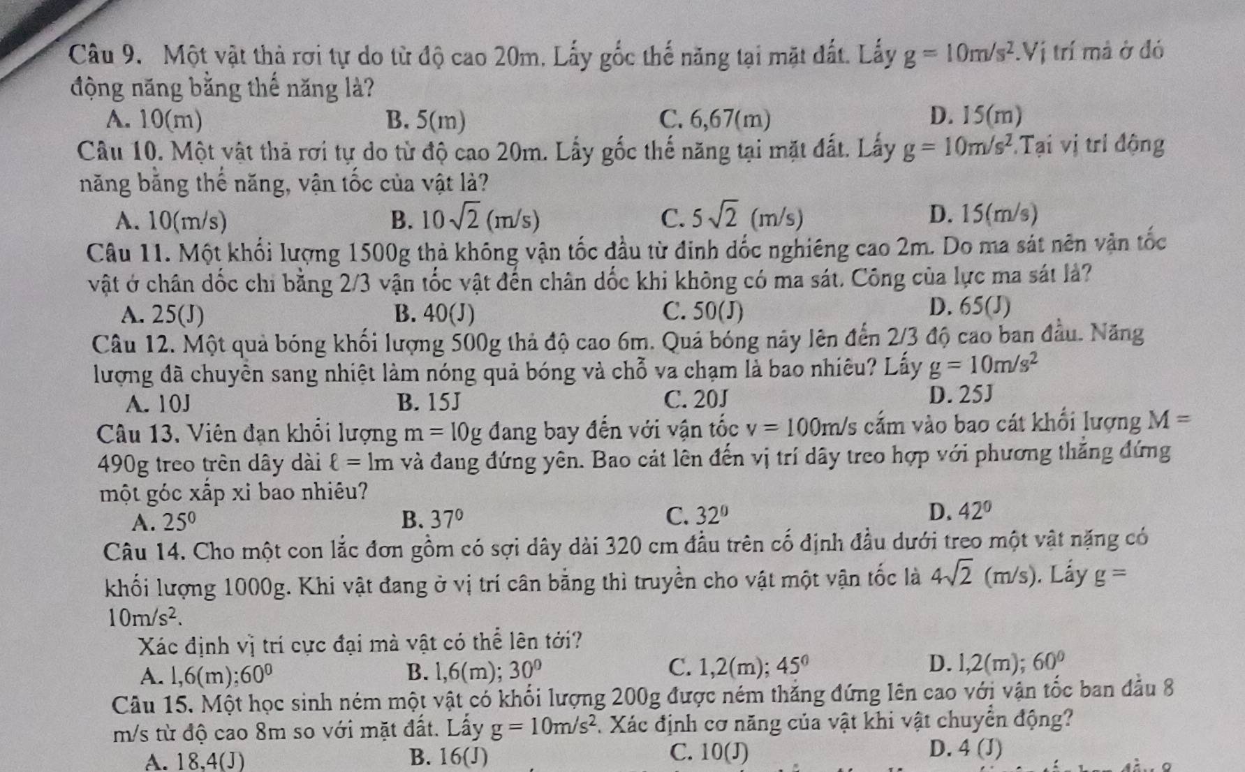 Một vật thả rơi tự do từ độ cao 20m, Lấy gốc thế năng tại mặt đất. Lấy g=10m/s^2.Vi trí mả ở đó
động năng bằng thế năng là?
A. 10(m) B. 5(m) C. 6,67(m) D. 15(m)
Câu 10. Một vật thả rơi tự do từ độ cao 20m. Lấy gốc thế năng tại mặt đất. Lấy g=10m/s^2.Tại vị trí động
năng băng thế năng, vận tốc của vật là?
A. 10(m/s) B. 10sqrt(2)(m/s) C. 5sqrt(2) (m s D. 15(m/s)
Câu 11. Một khối lượng 1500g thả không vận tốc đầu từ đinh dốc nghiêng cao 2m. Do ma sát nên vận tốc
vật ở chân dốc chi bằng 2/3 vận tốc vật đến chân dốc khi không có ma sát. Công của lực ma sát lả?
A. 25(J) B. 40(J) C. 50(J)
D. 65(J)
Câu 12. Một quả bóng khối lượng 500g thả độ cao 6m. Quả bóng này lên đến 2/3 độ cao ban đầu. Năng
lượng đã chuyền sang nhiệt làm nóng quả bóng và chỗ va chạm là bao nhiêu? Lấy g=10m/s^2
A. 10J B. 15J C. 20J
D. 25J
Câu 13. Viên đạn khổi lượng m=10gdang bay đến với vận tốc v=100m/s cấm vào bao cát khổi lượng M=
490g treo trên dây dài ell =1m và đang đứng yên. Bao cát lên đến vị trí dây treo hợp với phương thăng đứng
một góc xấp xi bao nhiêu?
A. 25^0 B. 37° C. 32° D. 42°
Câu 14. Cho một con lắc đơn gồm có sợi dây dài 320 cm đầu trên cố định đầu dưới treo một vật nặng có
khối lượng 1000g. Khi vật đang ở vị trí cân bằng thì truyền cho vật một vận tốc là 4sqrt(2) (m/s). Lấy g=
10m/s^2.
Xác định vị trí cực đại mà vật có thể lên tới?
C. 1,2(m); D. l,2(m);
A. l,6(m): 60° B. l,6(m); 30° 45° 60°
Câu 15. Một học sinh ném một vật có khối lượng 200g được ném thắng đứng lên cao với vận tốc ban đầu 8
m/s từ độ cao 8m so với mặt đất. Lấy g=10m/s^2 Xác định cơ năng của vật khi vật chuyển động?
A. 18,4(J) B. 1 6 1 C. 10(J)
D. 4 (J)