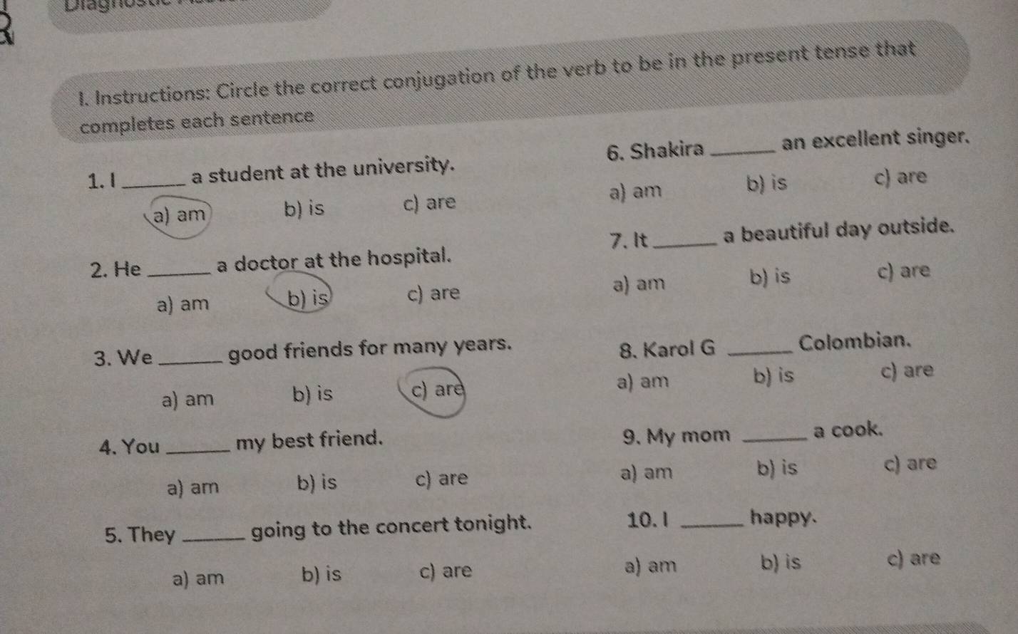 Diagnos
1. Instructions: Circle the correct conjugation of the verb to be in the present tense that
completes each sentence
1.I_ a student at the university. 6. Shakira_
an excellent singer.
a) am b) is c) are
a) am b) is c) are
7. It
2. He _a doctor at the hospital. _a beautiful day outside.
a) am b) is c) are a) am
b) is c) are
3. We _good friends for many years.
8. Karol G _Colombian.
a) am b) is c) are
a) am b) is c) are
4. You _my best friend. 9. My mom _a cook.
a) am b) is c) are a) am b) is
c) are
5. They _going to the concert tonight.
10. I _happy.
a) am b) is c) are
a) am b) is c) are