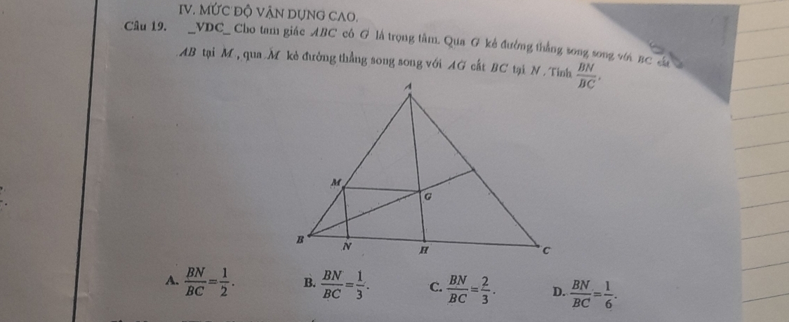 MỨC ĐỘ VẠN DUNG CAO.
Câu 19. _VDC_ Cho tam giác ABC cô G là trọng tâm. Qua G kẻ đường thắng song song với BC ca
AB tại M, qua M kẻ đường thẳng song song với AG cất BC tại N. Tính  BN/BC ,
A.  BN/BC = 1/2 . B.  BN/BC = 1/3 . C.  BN/BC = 2/3 . D.  BN/BC = 1/6 .