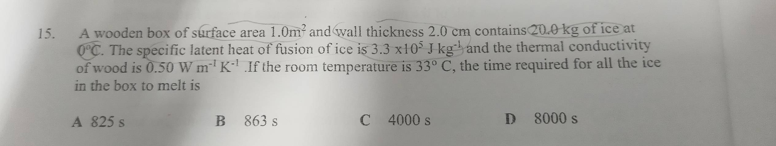 A wooden box of surface area 1.0m^2 and wall thickness 2.0 cm contains 20.0 kg of ice at
widehat O°C 7. The specific latent heat of fusion of ice is 3.3* 10^5Jkg^(-1) and the thermal conductivity .
of wood is 0.50Wm^(-1)K^(-1).If the room temperature is 33°C , the time required for all the ice
in the box to melt is
A 825 s B 863 s C 4000 s D 8000 s