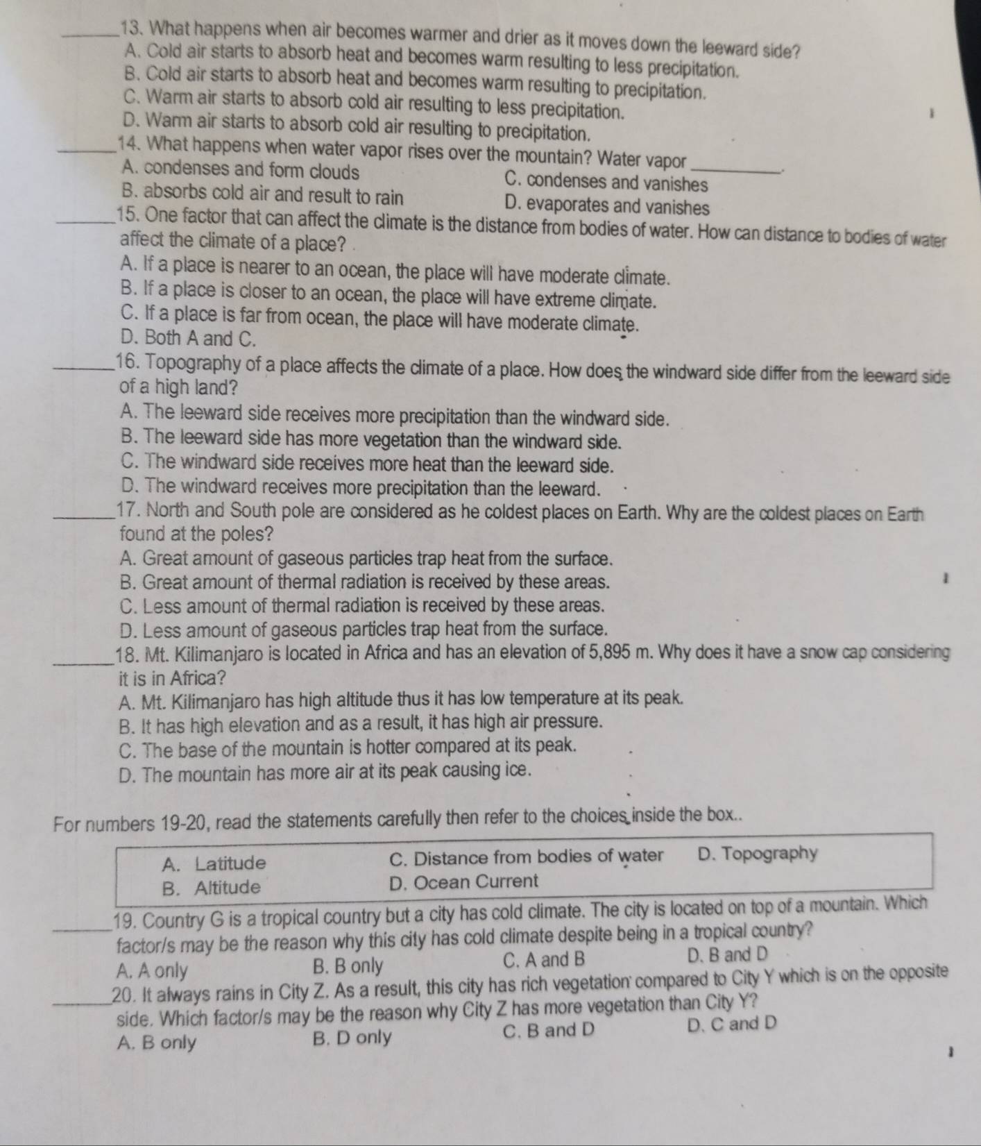 What happens when air becomes warmer and drier as it moves down the leeward side?
A. Cold air starts to absorb heat and becomes warm resulting to less precipitation.
B. Cold air starts to absorb heat and becomes warm resulting to precipitation.
C. Warm air starts to absorb cold air resulting to less precipitation.
D. Warm air starts to absorb cold air resulting to precipitation.
_14. What happens when water vapor rises over the mountain? Water vapor_
A. condenses and form clouds C. condenses and vanishes
B. absorbs cold air and result to rain D. evaporates and vanishes
_15. One factor that can affect the climate is the distance from bodies of water. How can distance to bodies of water
affect the climate of a place?
A. If a place is nearer to an ocean, the place will have moderate climate.
B. If a place is closer to an ocean, the place will have extreme climate.
C. If a place is far from ocean, the place will have moderate climate.
D. Both A and C.
_16. Topography of a place affects the climate of a place. How does the windward side differ from the leeward side
of a high land?
A. The leeward side receives more precipitation than the windward side.
B. The leeward side has more vegetation than the windward side.
C. The windward side receives more heat than the leeward side.
D. The windward receives more precipitation than the leeward.
_17. North and South pole are considered as he coldest places on Earth. Why are the coldest places on Earth
found at the poles?
A. Great amount of gaseous particles trap heat from the surface.
B. Great amount of thermal radiation is received by these areas.
1
C. Less amount of thermal radiation is received by these areas.
D. Less amount of gaseous particles trap heat from the surface.
_18. Mt. Kilimanjaro is located in Africa and has an elevation of 5,895 m. Why does it have a snow cap considering
it is in Africa?
A. Mt. Kilimanjaro has high altitude thus it has low temperature at its peak.
B. It has high elevation and as a result, it has high air pressure.
C. The base of the mountain is hotter compared at its peak.
D. The mountain has more air at its peak causing ice.
For numbers 19-20, read the statements carefully then refer to the choices inside the box..
A. Latitude C. Distance from bodies of water D. Topography
B. Altitude D. Ocean Current
_19. Country G is a tropical country but a city has cold climate. The city is located on top of a mountain. Which
factor/s may be the reason why this city has cold climate despite being in a tropical country?
A. A only B. B only C. A and B D. B and D
_20. It always rains in City Z. As a result, this city has rich vegetation compared to City Y which is on the opposite
side. Which factor/s may be the reason why City Z has more vegetation than City Y?
A. B only B. D only C. B and D D. C and D