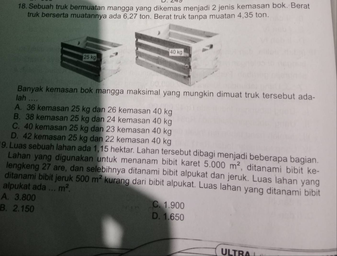 Sebuah truk bermuatan mangga yang dikemas menjadi 2 jenis kemasan bok. Berat
truk berserta muatannya ada 6,27 ton. Berat truk tanpa muatan 4,35 ton.
40 kg
25 kg
Banyak kemasan bok mangga maksimal yang mungkin dimuat truk tersebut ada-
lah ....
A. 36 kemasan 25 kg dan 26 kemasan 40 kg
B. 38 kemasan 25 kg dan 24 kemasan 40 kg
C. 40 kemasan 25 kg dan 23 kemasan 40 kg
D. 42 kemasan 25 kg dan 22 kemasan 40 kg
9. Luas sebuah lahan ada 1,15 hektar. Lahan tersebut dibagi menjadi beberapa bagian.
Lahan yang digunakan untuk menanam bibit karet 5.000m^2 , ditanami bibit ke-
lengkeng 27 are, dan selebihnya ditanami bibit alpukat dan jeruk. Luas lahan yang
ditanami bibit jeruk 500m^2 kurang dari bibit alpukat. Luas lahan yang ditanami bibit
alpukat ada ... m^2.
A. 3.800 C. 1.900
B. 2.150 D. 1.650
ULTRA