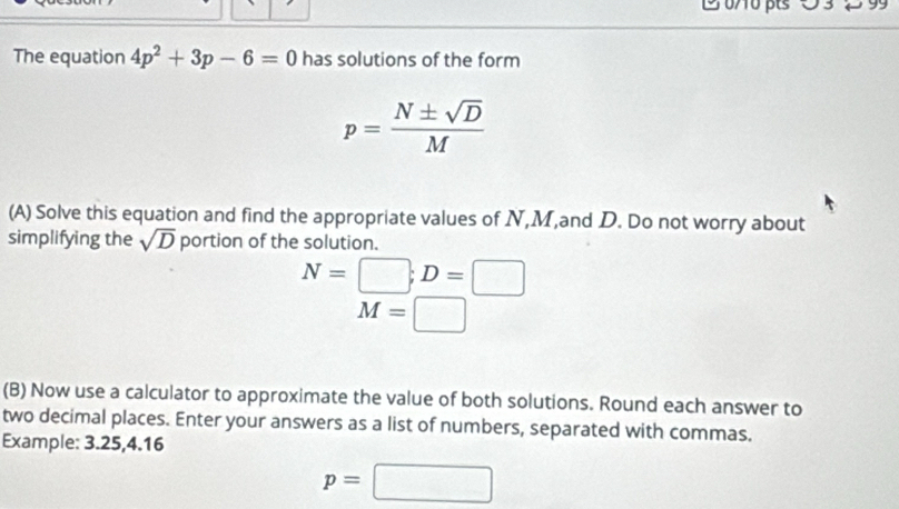 The equation 4p^2+3p-6=0 has solutions of the form
p= N± sqrt(D)/M 
(A) Solve this equation and find the appropriate values of N, M,and D. Do not worry about 
simplifying the sqrt(D) portion of the solution.
N=□; D=□
M=□
(B) Now use a calculator to approximate the value of both solutions. Round each answer to 
two decimal places. Enter your answers as a list of numbers, separated with commas. 
Example: 3.25, 4.16
p=□