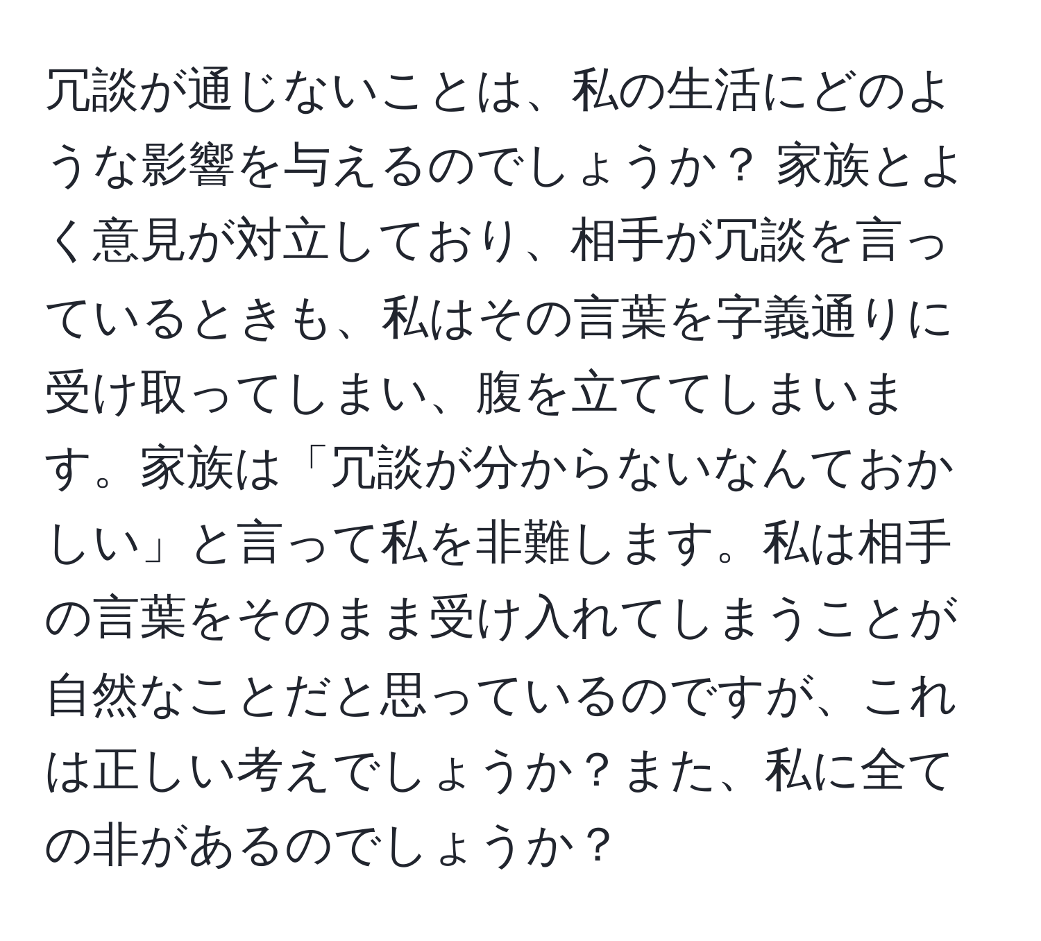 冗談が通じないことは、私の生活にどのような影響を与えるのでしょうか？ 家族とよく意見が対立しており、相手が冗談を言っているときも、私はその言葉を字義通りに受け取ってしまい、腹を立ててしまいます。家族は「冗談が分からないなんておかしい」と言って私を非難します。私は相手の言葉をそのまま受け入れてしまうことが自然なことだと思っているのですが、これは正しい考えでしょうか？また、私に全ての非があるのでしょうか？