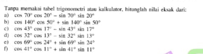 Tanpa memakai tabel trigonometri atau kalkulator, hitunglah nilai eksak dari: 
a) cos 70°cos 20°-sin 70°sin 20°
b) cos 140°cos 50°+sin 140°sin 50°
c) cos 43°cos 17°-sin 43°sin 17°
d) cos 32°cos 13°-sin 32°sin 13°
c) cos 69°cos 24°+sin 69°sin 24°
cos 41°cos 11°+sin 41°sin 11°