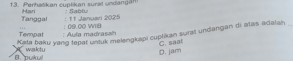 Perhatikan cuplikan surat undangan!
Hari : Sabtu
Tanggal : 11 Januari 2025
: 09.00 WIB
Kata baku yang tepat untuk melengkapi cuplikan surat undangan di atas adalah ._
Tempat : Aula madrasah
C. saat
Awaktu
D. jam
B. pukul