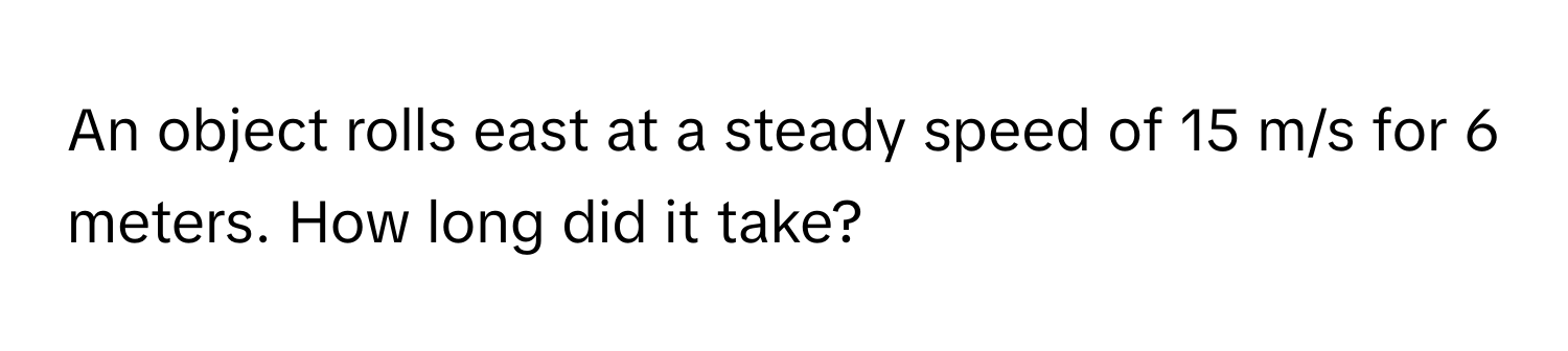 An object rolls east at a steady speed of 15 m/s for 6 meters. How long did it take?