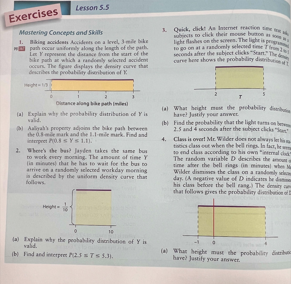 Exercises 
Lesson 5.5 
3. Quick, click! An Internet reaction time test aske 
Mastering Concepts and Skills subjects to click their mouse button as soon as 
1. Biking accidents Accidents on a level, 3-mile bike light flashes on the screen. The light is programmed 
path occur uniformly along the length of the path. to go on at a randomly selected time T from 2 to 
Let Y represent the distance from the start of the seconds after the subject clicks “Start.” The density 
bike path at which a randomly selected accident curve here shows the probability distribution of T
occurs. The figure displays the density curve that 
describes the probability distribution of Y. 
Height =1/3 1
0 1 2 3
Distance along bike path (miles) 
(a) What height must the probability distribution 
(a) Explain why the probability distribution of Y is have? Justify your answer. 
valid. (b) Find the probability that the light turns on between 
(b) Aaliyah’s property adjoins the bike path between 2.5 and 4 seconds after the subject clicks “Start.” 
the 0.8-mile mark and the 1.1-mile mark. Find and 
4. Class is over! Mr. Wilder does not always let his sta- 
interpret P(0.8≤ Y≤ 1.1). tistics class out when the bell rings. In fact, he seem 
2. Where’s the bus? Jayden takes the same bus to end class according to his own “internal clock 
to work every morning. The amount of time Y The random variable D describes the amount o 
(in minutes) that he has to wait for the bus to time after the bell rings (in minutes) when M 
arrive on a randomly selected workday morning Wilder dismisses the class on a randomly selected 
is described by the uniform density curve that day. (A negative value of D indicates he dismisse 
follows. his class before the bell rang.) The density curv 
that follows gives the probability distribution of D
Height= 1/10 
0 10
(a) Explain why the probability distribution of Y is 
valid. 
(a) What height must the probability distributic 
(b) Find and interpret P(2.5≤ T≤ 5.3). have? Justify your answer.