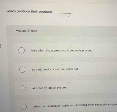 Genes produce their products_
Multiple Choice
only when the appropriate hormone is present
as their products are needed or not
at a steady rate all the time
when the transcription activator is inhibited by an extracellular signa