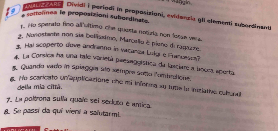 Il viággio. 
9 e sottolinea le proposizioni subordinate. 
ANALIZZARE Dividi i periodi in proposizioni, evidenzia gli elementi subordinanti 
1. Ho sperato fino all’ultimo che questa notizia non fosse vera. 
2. Nonostante non sia bellissimo, Marcello è pieno di ragazze. 
3. Hai scoperto dove andranno in vacanza Luigi e Francesca? 
4. La Corsica ha una tale varietà paesaggistica da lasciare a bocca aperta. 
5. Quando vado in spiaggia sto sempre sotto l'ombrellone. 
6. Ho scaricato un'applicazione che mi informa su tutte le iniziative culturali 
della mia città. 
7. La poltrona sulla quale sei seduto è antica. 
8. Se passi da qui vieni a salutarmi.