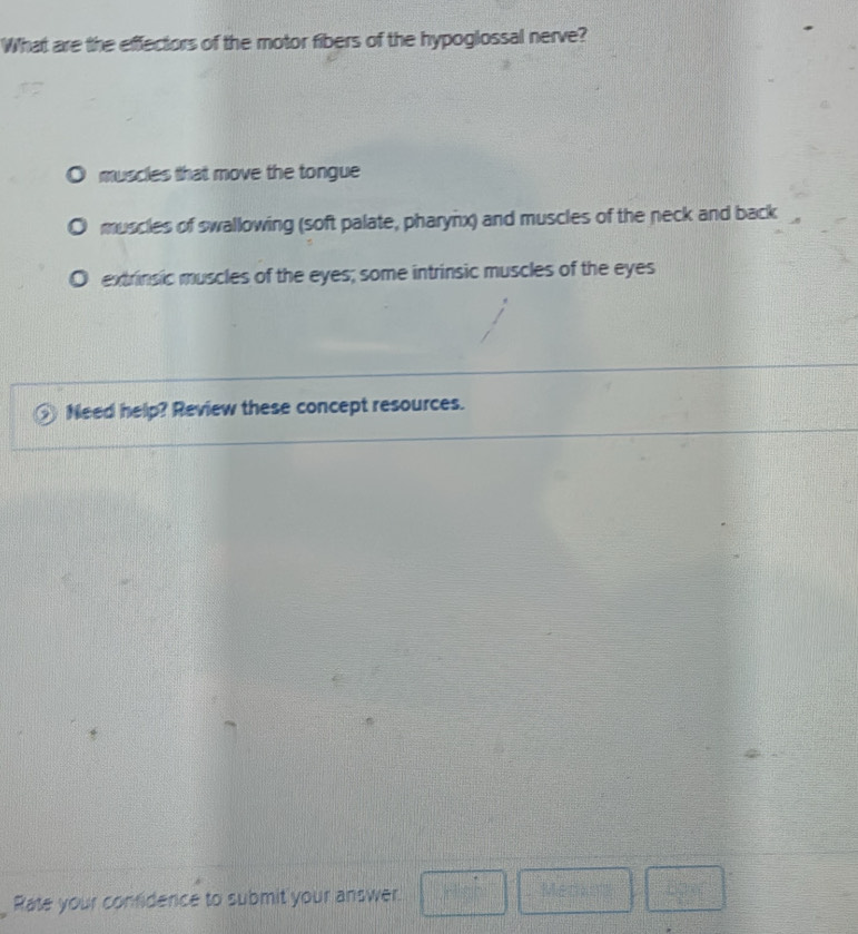 What are the effectors of the motor fibers of the hypoglossal nerve?
muscles that move the tongue
muscles of swallowing (soft palate, pharynx) and muscles of the neck and back
extrinsic muscles of the eyes; some intrinsic muscles of the eyes
Need help? Review these concept resources.
Rate your confidence to submit your answer. □ Men  □ /1 