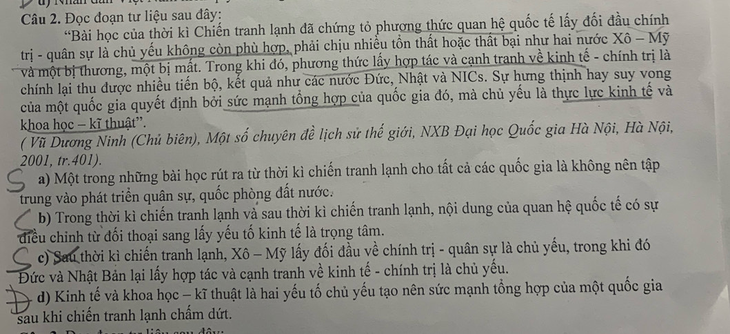 Đọc đoạn tư liệu sau đây:
*Bài học của thời kì Chiến tranh lạnh đã chứng tỏ phương thức quan hệ quốc tế lấy đối đầu chính
trị - quân sự là chủ yếu không còn phù hợp, phải chịu nhiều tồn thất hoặc thất bại như hai nước Xô - Mỹ
và một bị thương, một bị mất. Trong khi đó, phương thức lấy hợp tác và cạnh tranh về kinh tế - chính trị là
chính lại thu được nhiều tiến bộ, kết quả như các nước Đức, Nhật và NICs. Sự hưng thịnh hay suy vong
của một quốc gia quyết định bởi sức mạnh tổng hợp của quốc gia đó, mà chủ yếu là thực lực kinh tế và
khoa học - kĩ thuật'.
( Vũ Dương Ninh (Chủ biên), Một số chuyên đề lịch sử thế giới, NXB Đại học Quốc gia Hà Nội, Hà Nội,
2001, tr.401).
a) Một trong những bài học rút ra từ thời kì chiến tranh lạnh cho tất cả các quốc gia là không nên tập
trung vào phát triển quân sự, quốc phòng đất nước.
b) Trong thời kì chiến tranh lạnh và sau thời kì chiến tranh lạnh, nội dung của quan hệ quốc tế có sự
điều chỉnh từ đối thoại sang lấy yếu tố kinh tế là trọng tâm.
c) Sau thời kì chiến tranh lạnh, Xô - Mỹ lấy đối đầu về chính trị - quân sự là chủ yếu, trong khi đó
Đức và Nhật Bản lại lấy hợp tác và cạnh tranh về kinh tế - chính trị là chủ yếu.
d) Kinh tế và khoa học - kĩ thuật là hai yếu tố chủ yếu tạo nên sức mạnh tổng hợp của một quốc gia
sau khi chiến tranh lạnh chấm dứt.