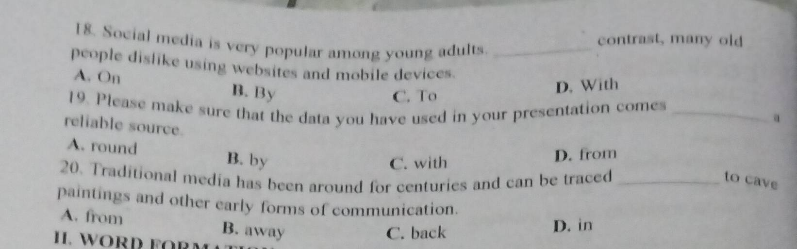 Social media is very popular among young adults._
contrast, many old
people dislike using websites and mobile devices.
A. On
B. By C. To
D. With
19. Please make sure that the data you have used in your presentation comes _a
reliable source.
A. round B. by
C. with D. from
20. Traditional media has been around for centuries and can be traced _to cave
paintings and other early forms of communication.
A. from B. away
I. WORD FOß
C. back D. in