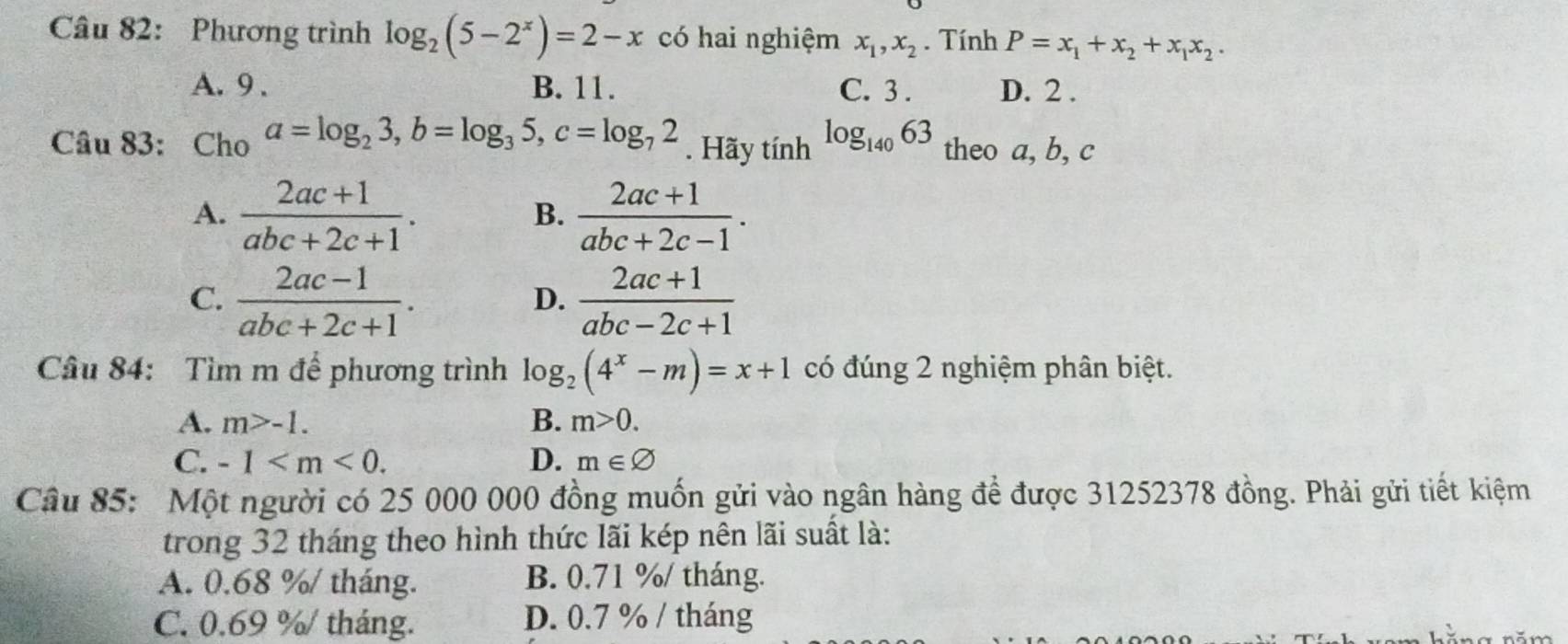 Phương trình log _2(5-2^x)=2-x có hai nghiệm x_1, x_2. Tính P=x_1+x_2+x_1x_2.
A. 9. B. 11. C. 3. D. 2.
Câu 83: Cho a=log _23, b=log _35, c=log _72.Haytinh^(log _140)63 theo a, b, c
A.  (2ac+1)/abc+2c+1 .  (2ac+1)/abc+2c-1 . 
B.
C.  (2ac-1)/abc+2c+1 .  (2ac+1)/abc-2c+1 
D.
Câu 84: Tìm m để phương trình log _2(4^x-m)=x+1 có đúng 2 nghiệm phân biệt.
A. m>-1. B. m>0.
C. -1 . D. m∈ varnothing
Câu 85: Một người có 25 000 000 đồng muốn gửi vào ngân hàng để được 31252378 đồng. Phải gửi tiết kiệm
trong 32 tháng theo hình thức lãi kép nên lãi suất là:
A. 0.68 %/ tháng. B. 0.71 %/ tháng.
C. 0.69 %/ tháng. D. 0.7 % / tháng