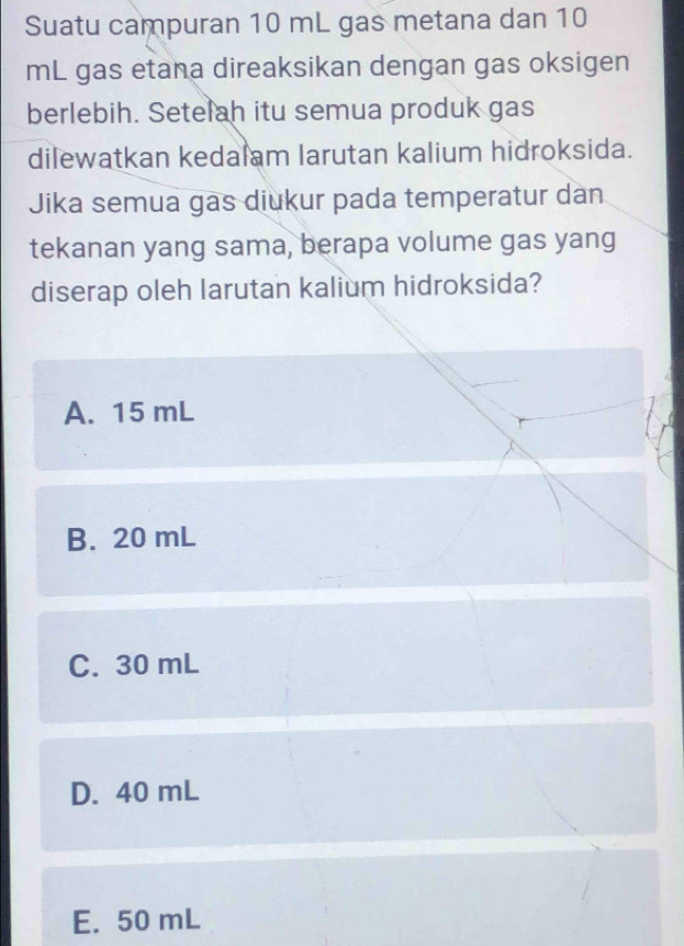 Suatu campuran 10 mL gas metana dan 10
mL gas etana direaksikan dengan gas oksigen
berlebih. Setelah itu semua produk gas
dilewatkan kedalam larutan kalium hidroksida.
Jika semua gas diukur pada temperatur dan
tekanan yang sama, berapa volume gas yang
diserap oleh larutan kalium hidroksida?
A. 15 mL
B. 20 mL
C. 30 mL
D. 40 mL
E. 50 mL