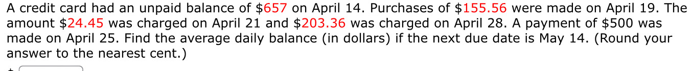 A credit card had an unpaid balance of $657 on April 14. Purchases of $155.56 were made on April 19. The 
amount $24.45 was charged on April 21 and $203.36 was charged on April 28. A payment of $500 was 
made on April 25. Find the average daily balance (in dollars) if the next due date is May 14. (Round your 
answer to the nearest cent.)