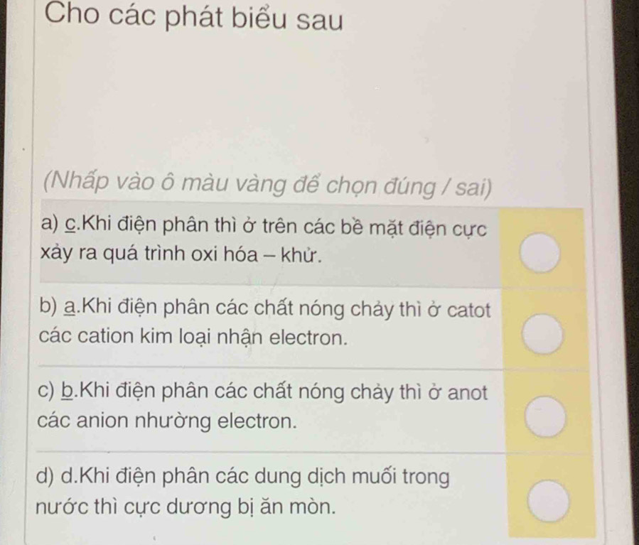 Cho các phát biểu sau
(Nhấp vào ô màu vàng để chọn đúng / sai)
a) c.Khi điện phân thì ở trên các bề mặt điện cực
xảy ra quá trình oxi hóa - khử.
b) a.Khi điện phân các chất nóng chảy thì ở catot
các cation kim loại nhận electron.
c) b.Khi điện phân các chất nóng chảy thì ở anot
các anion nhường electron.
d) d.Khi điện phân các dung dịch muối trong
nước thì cực dương bị ăn mòn.