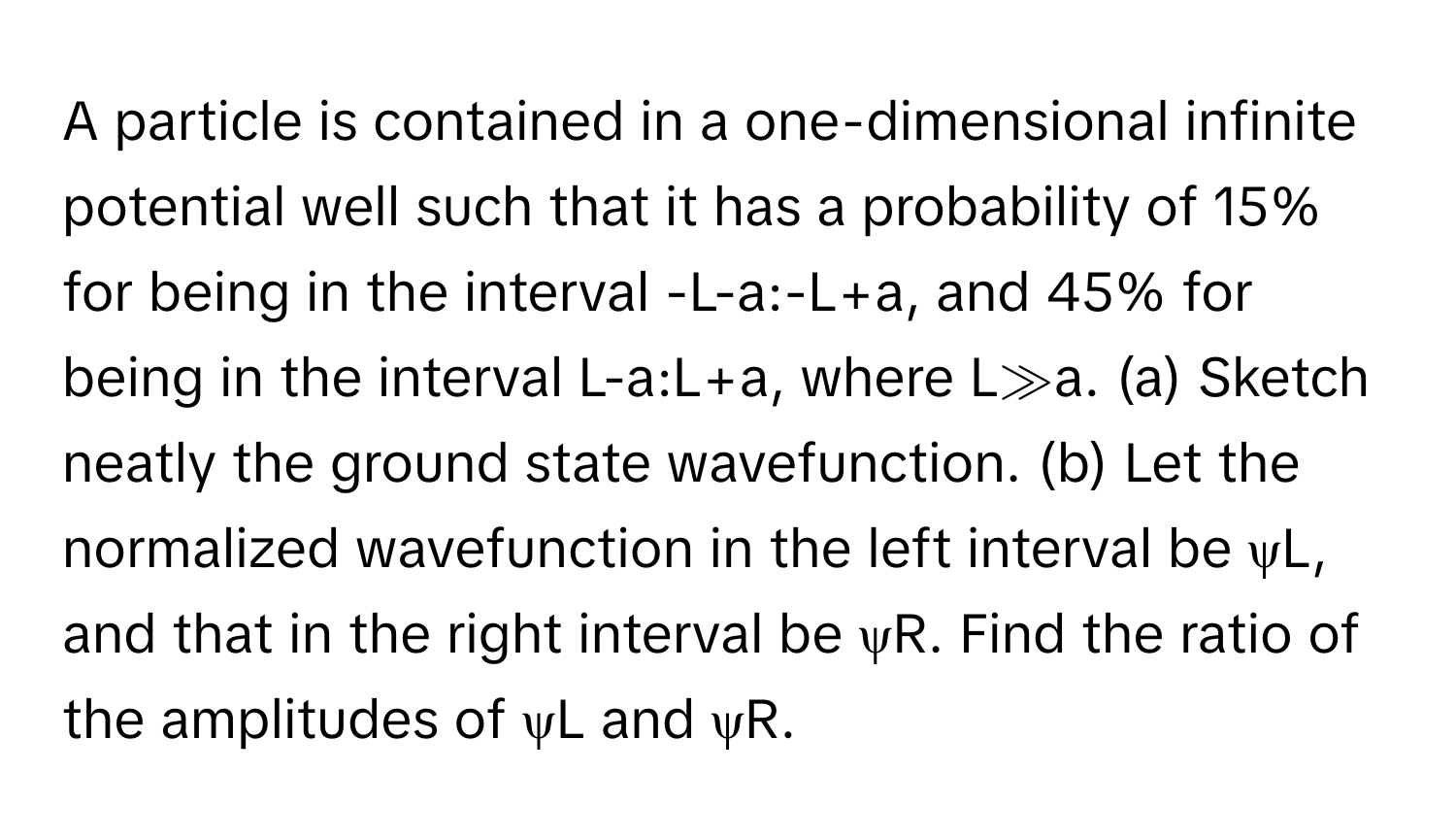 A particle is contained in a one-dimensional infinite potential well such that it has a probability of 15% for being in the interval -L-a:-L+a, and 45% for being in the interval L-a:L+a, where L≫a. (a) Sketch neatly the ground state wavefunction. (b) Let the normalized wavefunction in the left interval be ψL, and that in the right interval be ψR. Find the ratio of the amplitudes of ψL and ψR.