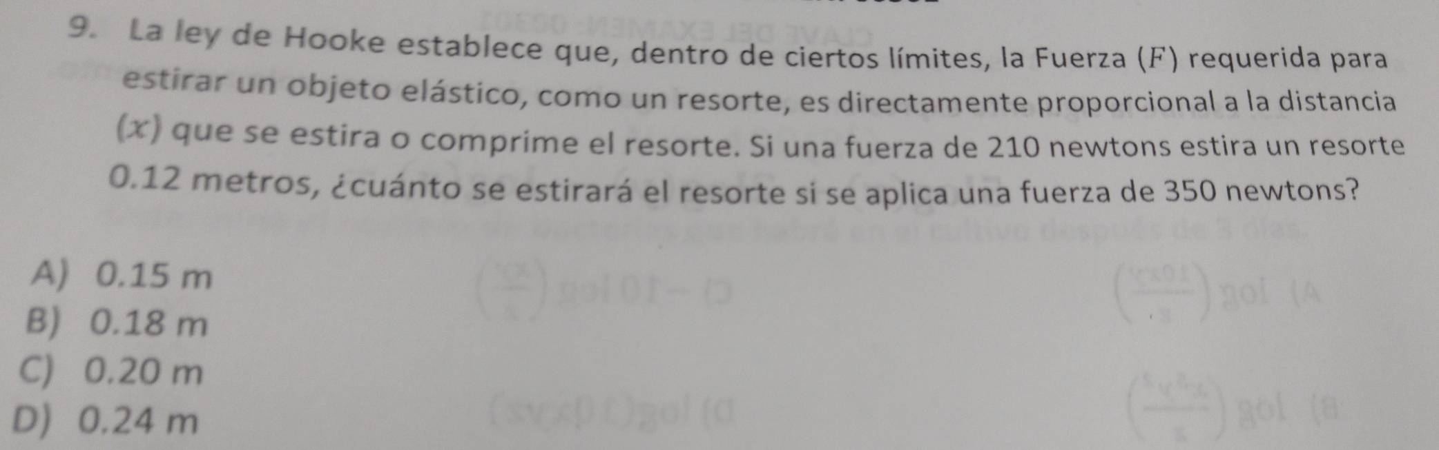 La ley de Hooke establece que, dentro de ciertos límites, la Fuerza (F) requerida para
estirar un objeto elástico, como un resorte, es directamente proporcional a la distancia
(x) que se estira o comprime el resorte. Si una fuerza de 210 newtons estira un resorte
0.12 metros, ¿cuánto se estirará el resorte si se aplica una fuerza de 350 newtons?
A) 0.15 m
B) 0.18 m
C) 0.20 m
D 0.24 m