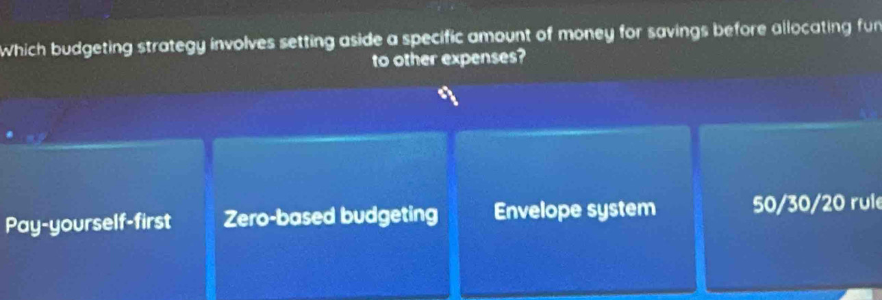 Which budgeting strategy involves setting aside a specific amount of money for savings before allocating fun
to other expenses?
Pay-yourself-first Zero-based budgeting Envelope system
50/30/20 rule