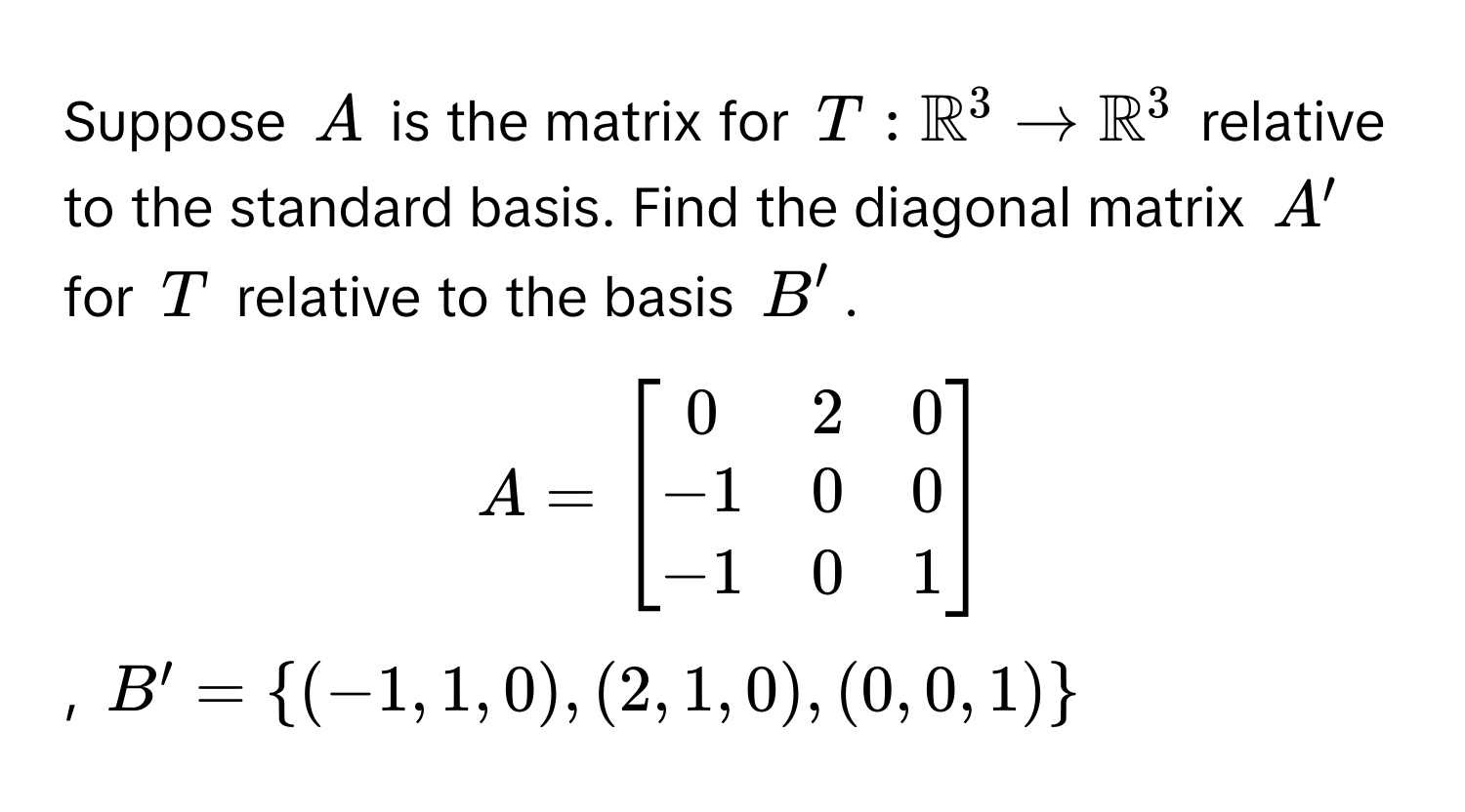 Suppose $A$ is the matrix for $T: mathbbR^((3 arrow mathbbR)^3$ relative to the standard basis. Find the diagonal matrix $A'$ for $T$ relative to the basis $B'$. 

$A = beginbmatrix) 0 & 2 & 0  -1 & 0 & 0  -1 & 0 & 1 endbmatrix$, $B' = (-1, 1, 0), (2, 1, 0), (0, 0, 1)$