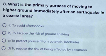 What is the primary purpose of moving to
higher ground immediately after an earthquake in
a coastal area?
a) To avoid aftershocks
b) To escape the risk of ground shaking
c) To protect yourself from potential landslides
d) To reduce the risk of being affected by a tsunami